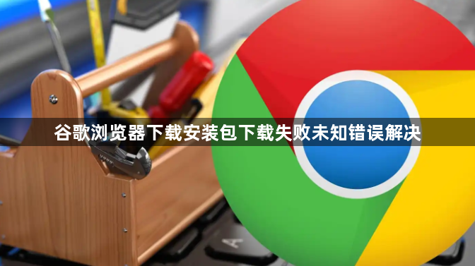 谷歌浏览器下载安装包下载失败未知错误解决1