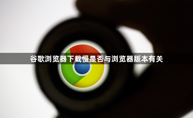 谷歌浏览器下载慢是否与浏览器版本有关1