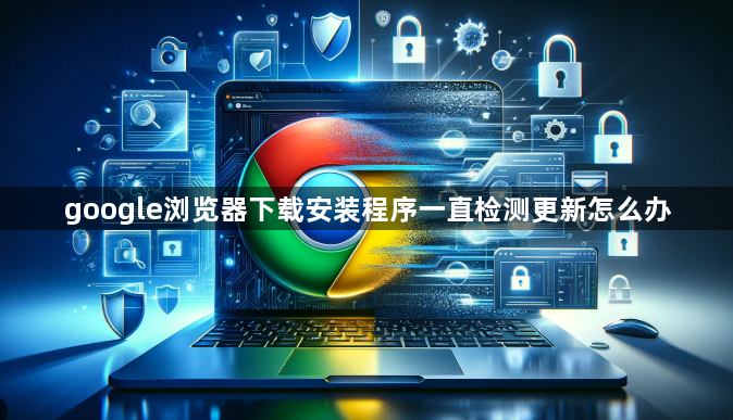 google浏览器下载安装程序一直检测更新怎么办1