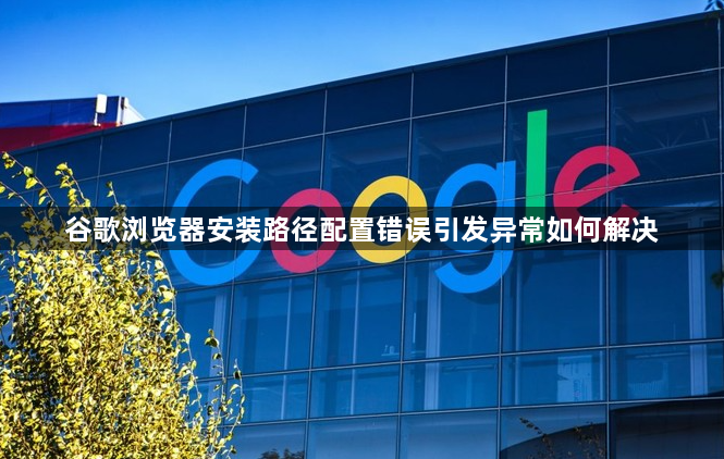 谷歌浏览器安装路径配置错误引发异常如何解决1