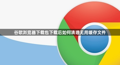 谷歌浏览器下载包下载后如何清理无用缓存文件1